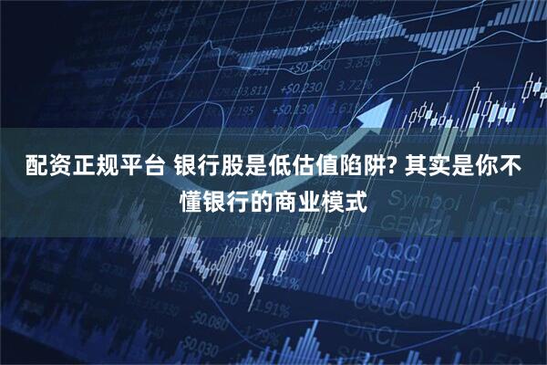 配资正规平台 银行股是低估值陷阱? 其实是你不懂银行的商业模式