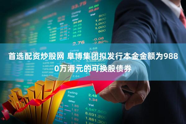 首选配资炒股网 阜博集团拟发行本金金额为9880万港元的可换股债券