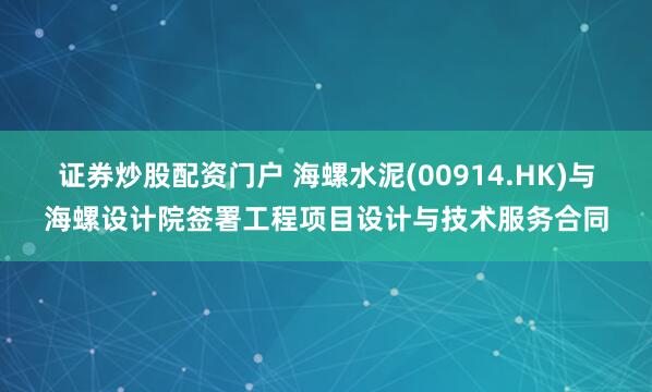 证券炒股配资门户 海螺水泥(00914.HK)与海螺设计院签署工程项目设计与技术服务合同