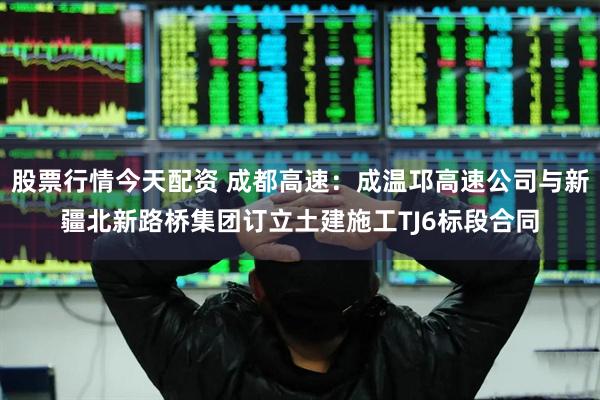 股票行情今天配资 成都高速：成温邛高速公司与新疆北新路桥集团订立土建施工TJ6标段合同