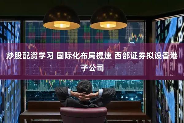 炒股配资学习 国际化布局提速 西部证券拟设香港子公司