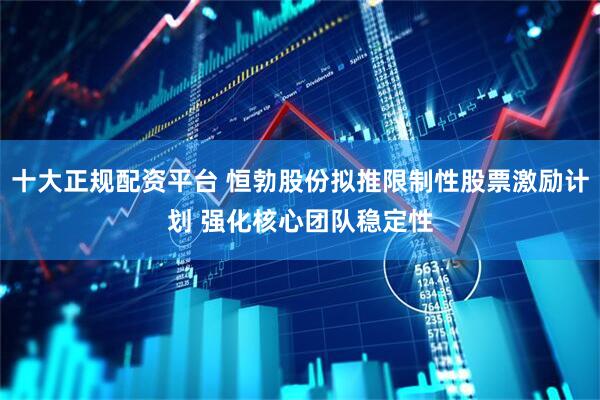 十大正规配资平台 恒勃股份拟推限制性股票激励计划 强化核心团队稳定性