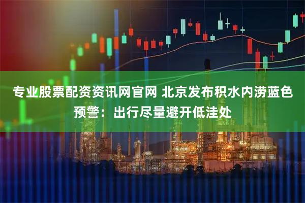 专业股票配资资讯网官网 北京发布积水内涝蓝色预警：出行尽量避开低洼处
