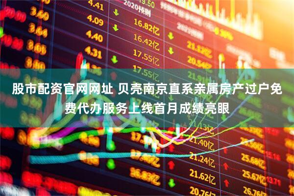 股市配资官网网址 贝壳南京直系亲属房产过户免费代办服务上线首月成绩亮眼