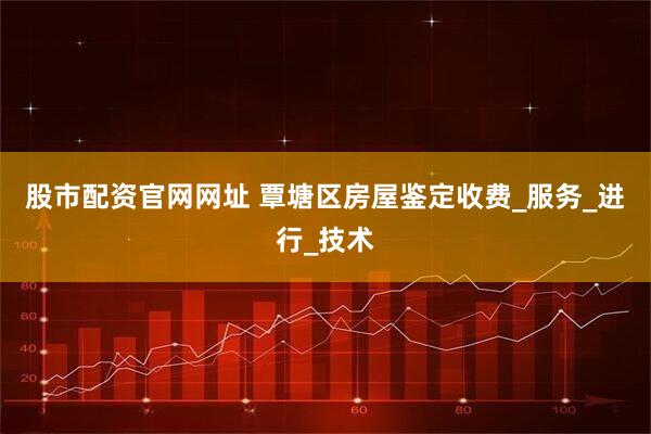股市配资官网网址 覃塘区房屋鉴定收费_服务_进行_技术