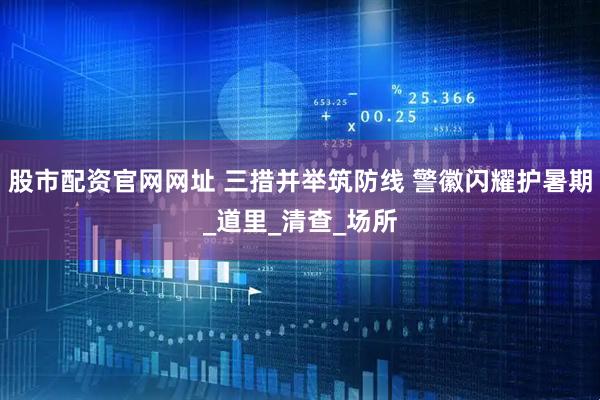 股市配资官网网址 三措并举筑防线 警徽闪耀护暑期_道里_清查_场所