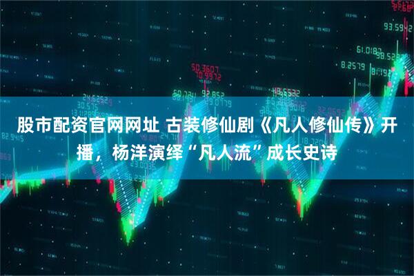 股市配资官网网址 古装修仙剧《凡人修仙传》开播，杨洋演绎“凡人流”成长史诗