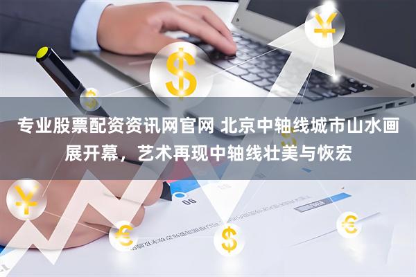 专业股票配资资讯网官网 北京中轴线城市山水画展开幕，艺术再现中轴线壮美与恢宏