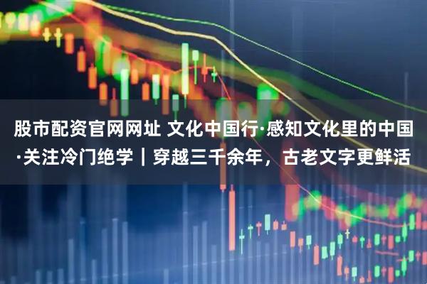 股市配资官网网址 文化中国行·感知文化里的中国·关注冷门绝学｜穿越三千余年，古老文字更鲜活