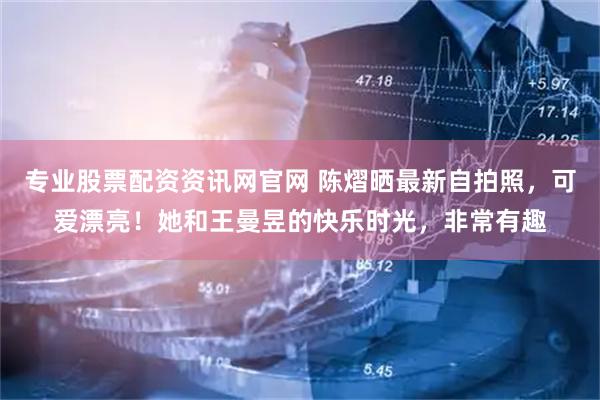 专业股票配资资讯网官网 陈熠晒最新自拍照，可爱漂亮！她和王曼昱的快乐时光，非常有趣
