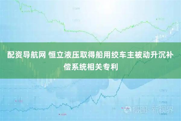 配资导航网 恒立液压取得船用绞车主被动升沉补偿系统相关专利
