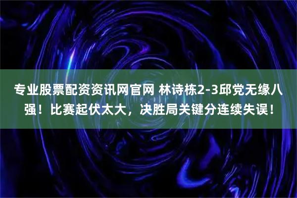 专业股票配资资讯网官网 林诗栋2-3邱党无缘八强！比赛起伏太大，决胜局关键分连续失误！