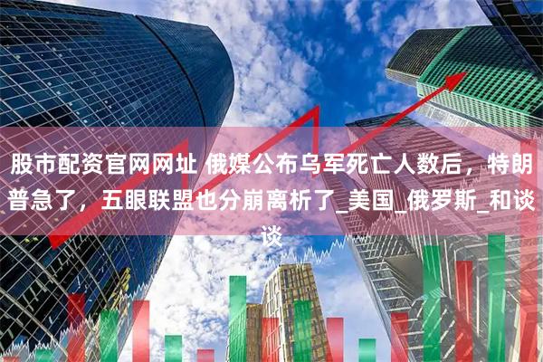 股市配资官网网址 俄媒公布乌军死亡人数后，特朗普急了，五眼联盟也分崩离析了_美国_俄罗斯_和谈