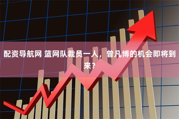 配资导航网 篮网队裁员一人，曾凡博的机会即将到来？