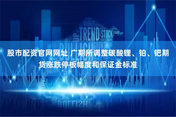 股市配资官网网址 广期所调整碳酸锂、铂、钯期货涨跌停板幅度和保证金标准