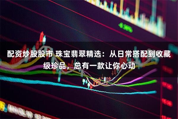 配资炒股股市 珠宝翡翠精选：从日常搭配到收藏级珍品，总有一款让你心动