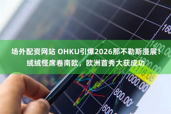 场外配资网站 OHKU引爆2026那不勒斯漫展！绒绒怪席卷南欧，欧洲首秀大获成功