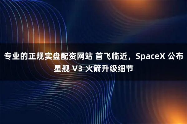专业的正规实盘配资网站 首飞临近，SpaceX 公布星舰 V3 火箭升级细节