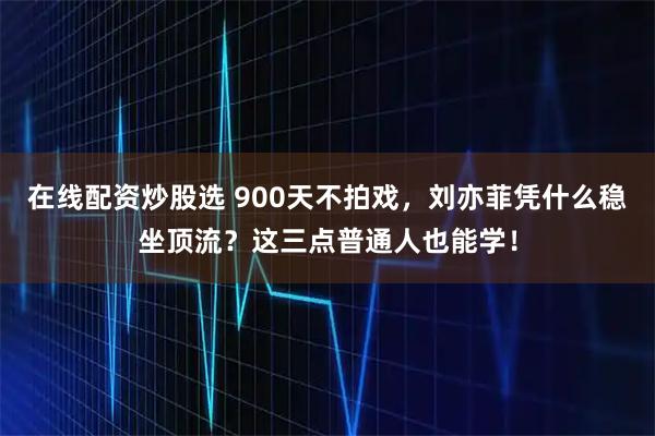 在线配资炒股选 900天不拍戏，刘亦菲凭什么稳坐顶流？这三点普通人也能学！