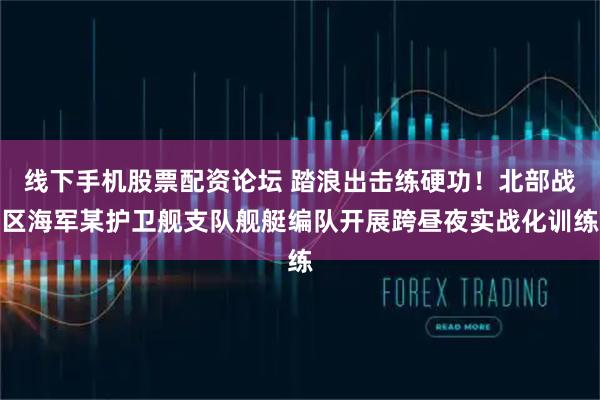 线下手机股票配资论坛 踏浪出击练硬功！北部战区海军某护卫舰支队舰艇编队开展跨昼夜实战化训练