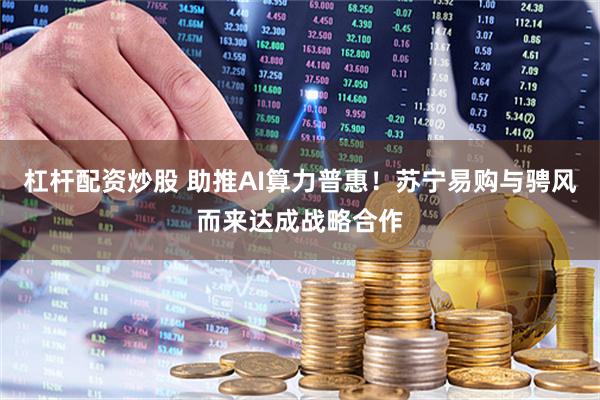 杠杆配资炒股 助推AI算力普惠!苏宁易购与骋风而来达成战略合作