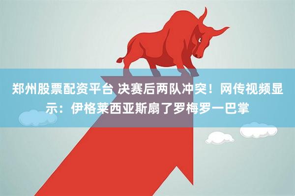 郑州股票配资平台 决赛后两队冲突！网传视频显示：伊格莱西亚斯扇了罗梅罗一巴掌