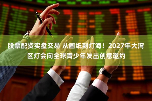股票配资实盘交易 从画纸到灯海！2027年大湾区灯会向全球青少年发出创意邀约
