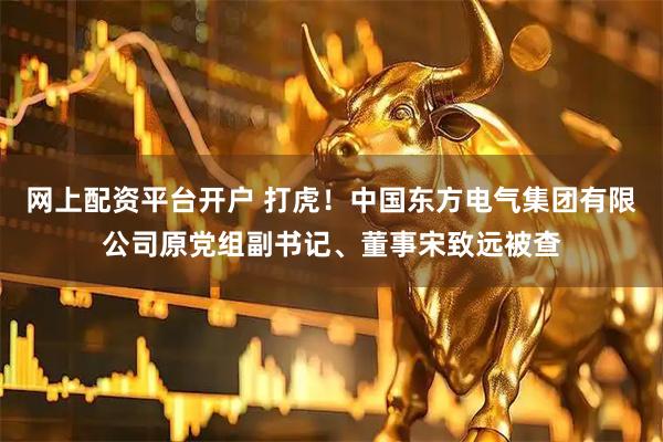 网上配资平台开户 打虎！中国东方电气集团有限公司原党组副书记、董事宋致远被查