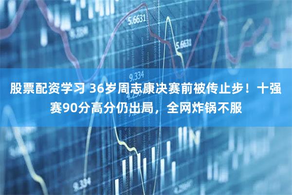 股票配资学习 36岁周志康决赛前被传止步！十强赛90分高分仍出局，全网炸锅不服