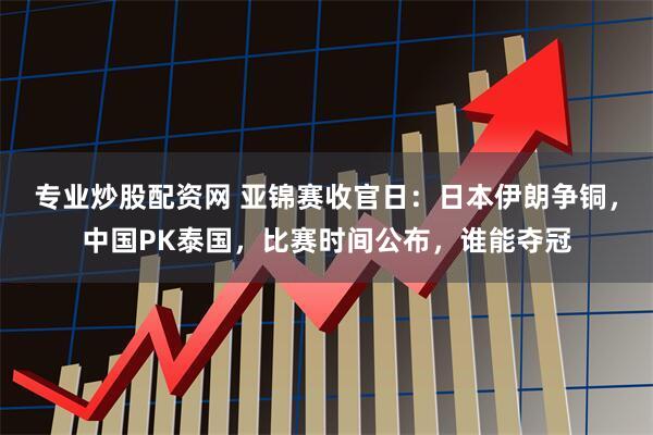 专业炒股配资网 亚锦赛收官日：日本伊朗争铜，中国PK泰国，比赛时间公布，谁能夺冠