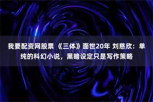 我要配资网股票 《三体》面世20年 刘慈欣：单纯的科幻小说，黑暗设定只是写作策略