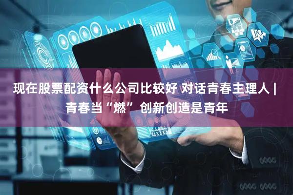 现在股票配资什么公司比较好 对话青春主理人 | 青春当“燃” 创新创造是青年