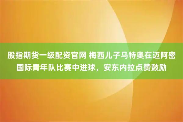股指期货一级配资官网 梅西儿子马特奥在迈阿密国际青年队比赛中进球，安东内拉点赞鼓励