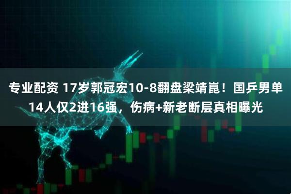 专业配资 17岁郭冠宏10-8翻盘梁靖崑！国乒男单14人仅2进16强，伤病+新老断层真相曝光